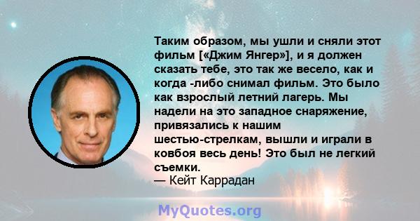 Таким образом, мы ушли и сняли этот фильм [«Джим Янгер»], и я должен сказать тебе, это так же весело, как и когда -либо снимал фильм. Это было как взрослый летний лагерь. Мы надели на это западное снаряжение,