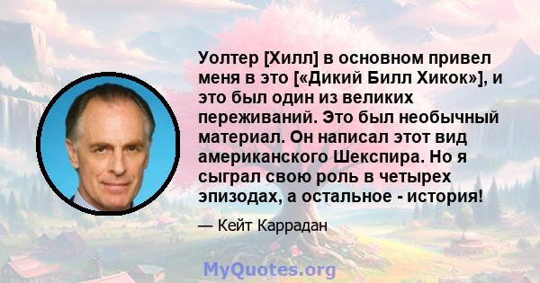 Уолтер [Хилл] в основном привел меня в это [«Дикий Билл Хикок»], и это был один из великих переживаний. Это был необычный материал. Он написал этот вид американского Шекспира. Но я сыграл свою роль в четырех эпизодах, а 