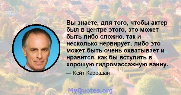 Вы знаете, для того, чтобы актер был в центре этого, это может быть либо сложно, так и несколько нервирует, либо это может быть очень охватывает и нравится, как бы вступить в хорошую гидромассажную ванну.