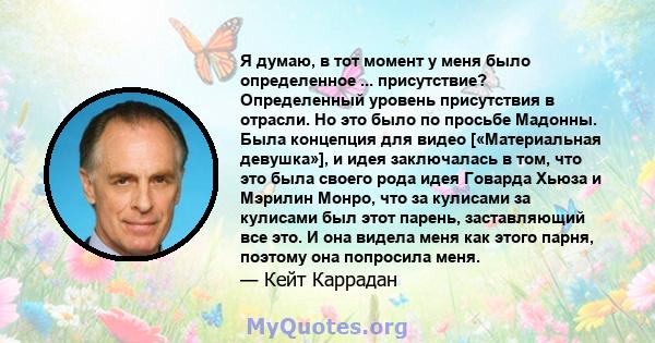 Я думаю, в тот момент у меня было определенное ... присутствие? Определенный уровень присутствия в отрасли. Но это было по просьбе Мадонны. Была концепция для видео [«Материальная девушка»], и идея заключалась в том,