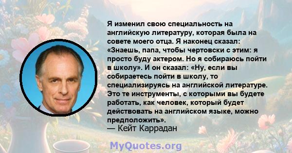 Я изменил свою специальность на английскую литературу, которая была на совете моего отца. Я наконец сказал: «Знаешь, папа, чтобы чертовски с этим: я просто буду актером. Но я собираюсь пойти в школу». И он сказал: «Ну,