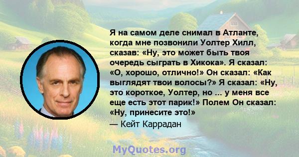 Я на самом деле снимал в Атланте, когда мне позвонили Уолтер Хилл, сказав: «Ну, это может быть твоя очередь сыграть в Хикока». Я сказал: «О, хорошо, отлично!» Он сказал: «Как выглядят твои волосы?» Я сказал: «Ну, это