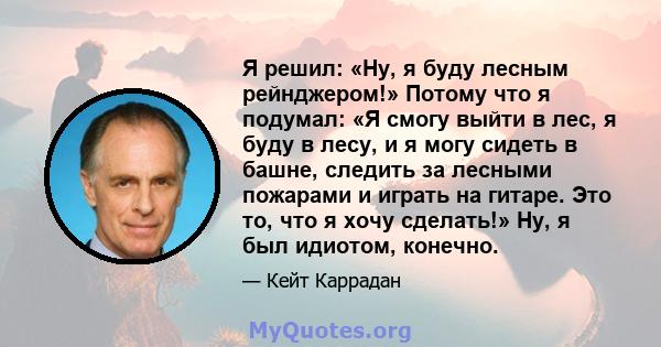 Я решил: «Ну, я буду лесным рейнджером!» Потому что я подумал: «Я смогу выйти в лес, я буду в лесу, и я могу сидеть в башне, следить за лесными пожарами и играть на гитаре. Это то, что я хочу сделать!» Ну, я был