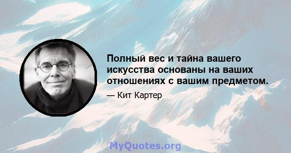 Полный вес и тайна вашего искусства основаны на ваших отношениях с вашим предметом.