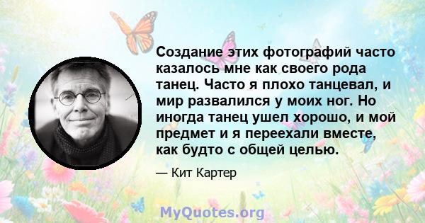 Создание этих фотографий часто казалось мне как своего рода танец. Часто я плохо танцевал, и мир развалился у моих ног. Но иногда танец ушел хорошо, и мой предмет и я переехали вместе, как будто с общей целью.