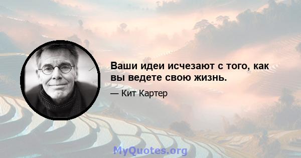 Ваши идеи исчезают с того, как вы ведете свою жизнь.