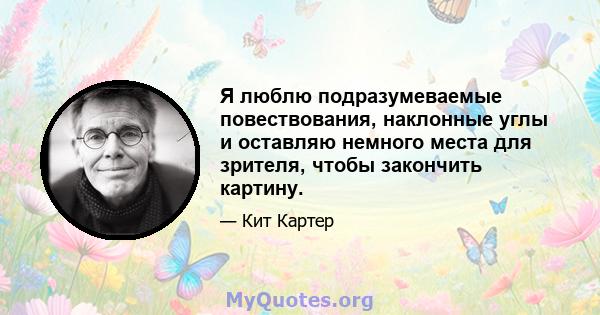 Я люблю подразумеваемые повествования, наклонные углы и оставляю немного места для зрителя, чтобы закончить картину.