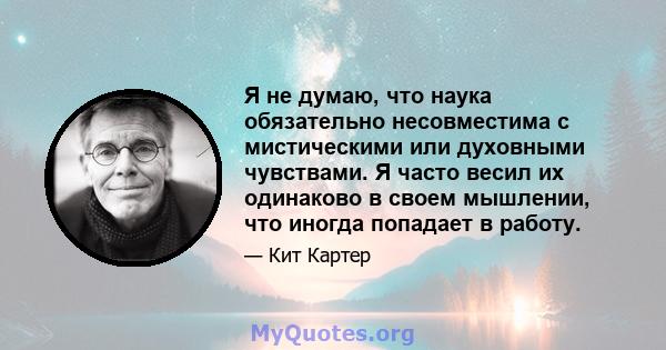 Я не думаю, что наука обязательно несовместима с мистическими или духовными чувствами. Я часто весил их одинаково в своем мышлении, что иногда попадает в работу.