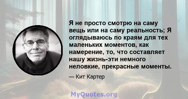 Я не просто смотрю на саму вещь или на саму реальность; Я оглядываюсь по краям для тех маленьких моментов, как намерение, то, что составляет нашу жизнь-эти немного неловкие, прекрасные моменты.