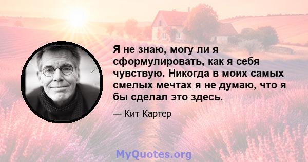 Я не знаю, могу ли я сформулировать, как я себя чувствую. Никогда в моих самых смелых мечтах я не думаю, что я бы сделал это здесь.