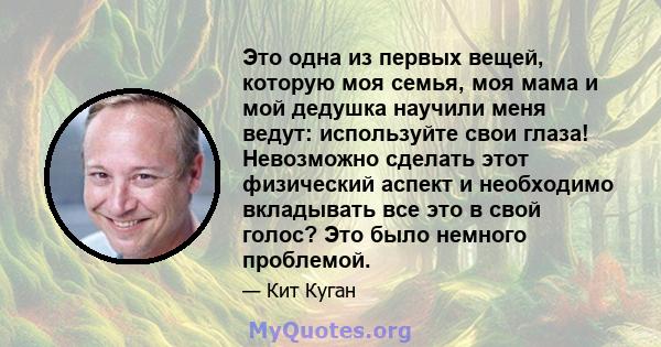 Это одна из первых вещей, которую моя семья, моя мама и мой дедушка научили меня ведут: используйте свои глаза! Невозможно сделать этот физический аспект и необходимо вкладывать все это в свой голос? Это было немного