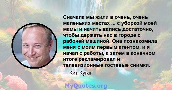 Сначала мы жили в очень, очень маленьких местах ... с уборкой моей мамы и начитывались достаточно, чтобы держать нас в городе с рабочей машиной. Она познакомила меня с моим первым агентом, и я начал с работы, а затем в