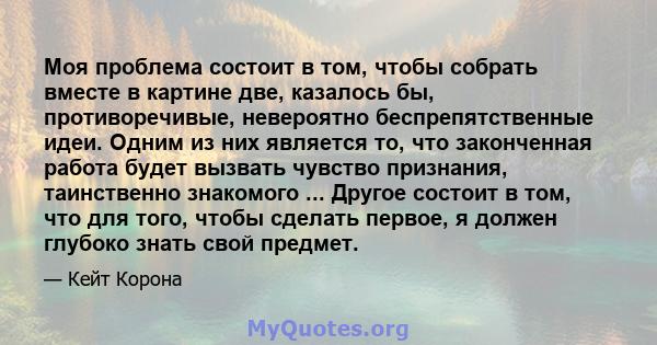 Моя проблема состоит в том, чтобы собрать вместе в картине две, казалось бы, противоречивые, невероятно беспрепятственные идеи. Одним из них является то, что законченная работа будет вызвать чувство признания,