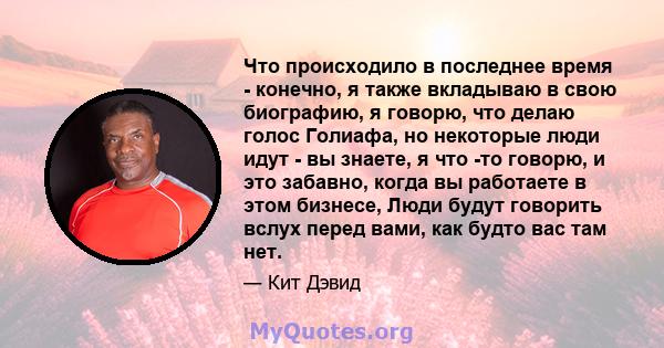 Что происходило в последнее время - конечно, я также вкладываю в свою биографию, я говорю, что делаю голос Голиафа, но некоторые люди идут - вы знаете, я что -то говорю, и это забавно, когда вы работаете в этом бизнесе, 