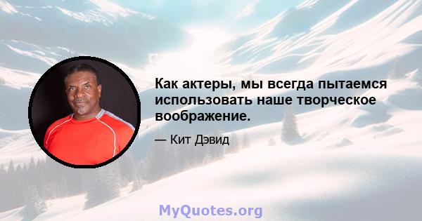 Как актеры, мы всегда пытаемся использовать наше творческое воображение.