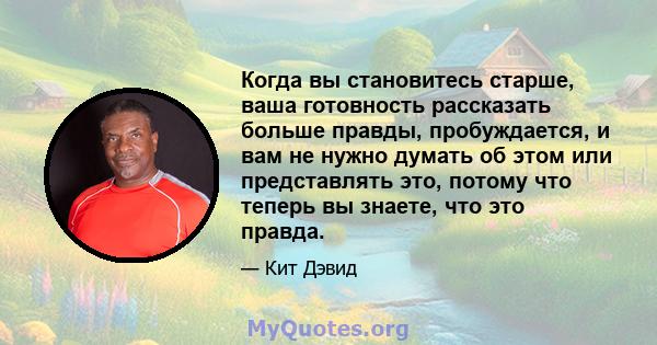 Когда вы становитесь старше, ваша готовность рассказать больше правды, пробуждается, и вам не нужно думать об этом или представлять это, потому что теперь вы знаете, что это правда.