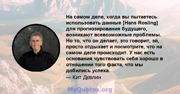 На самом деле, когда вы пытаетесь использовать данные [Hans Rosling] для прогнозирования будущего, возникают всевозможные проблемы. Но то, что он делает, это говорит, эй, просто отдыхает и посмотрите, что на самом деле