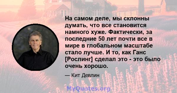 На самом деле, мы склонны думать, что все становится намного хуже. Фактически, за последние 50 лет почти все в мире в глобальном масштабе стало лучше. И то, как Ганс [Рослинг] сделал это - это было очень хорошо.