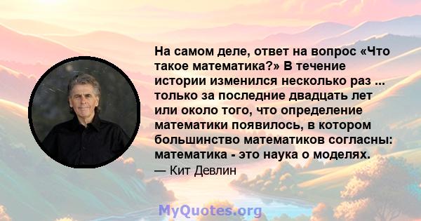 На самом деле, ответ на вопрос «Что такое математика?» В течение истории изменился несколько раз ... только за последние двадцать лет или около того, что определение математики появилось, в котором большинство