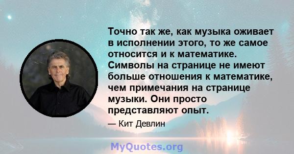 Точно так же, как музыка оживает в исполнении этого, то же самое относится и к математике. Символы на странице не имеют больше отношения к математике, чем примечания на странице музыки. Они просто представляют опыт.