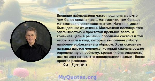 Внешние наблюдатели часто предполагают, что чем более сложна часть математики, тем больше математиков восхищаются этим. Ничто не может быть дальше от истины. Математики восхищаются элегантностью и простотой превыше