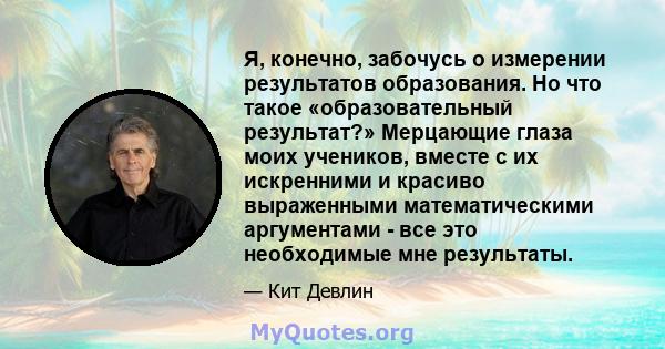 Я, конечно, забочусь о измерении результатов образования. Но что такое «образовательный результат?» Мерцающие глаза моих учеников, вместе с их искренними и красиво выраженными математическими аргументами - все это