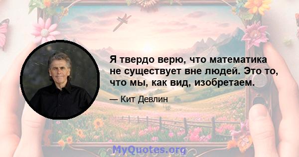 Я твердо верю, что математика не существует вне людей. Это то, что мы, как вид, изобретаем.