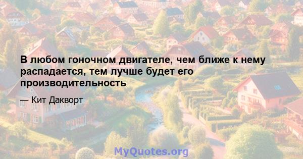 В любом гоночном двигателе, чем ближе к нему распадается, тем лучше будет его производительность