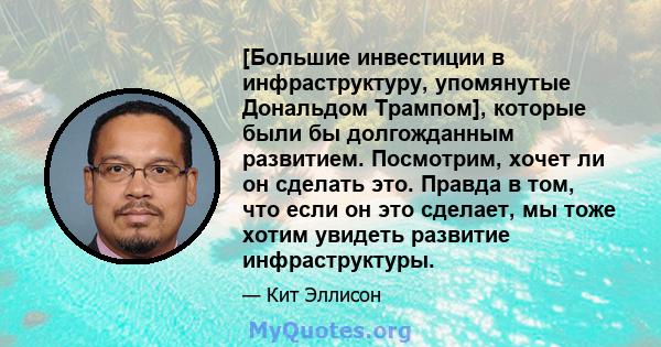 [Большие инвестиции в инфраструктуру, упомянутые Дональдом Трампом], которые были бы долгожданным развитием. Посмотрим, хочет ли он сделать это. Правда в том, что если он это сделает, мы тоже хотим увидеть развитие