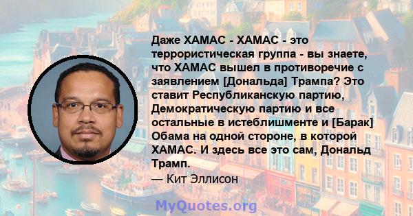 Даже ХАМАС - ХАМАС - это террористическая группа - вы знаете, что ХАМАС вышел в противоречие с заявлением [Дональда] Трампа? Это ставит Республиканскую партию, Демократическую партию и все остальные в истеблишменте и