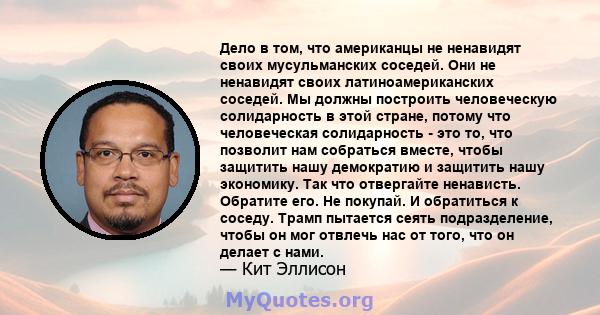 Дело в том, что американцы не ненавидят своих мусульманских соседей. Они не ненавидят своих латиноамериканских соседей. Мы должны построить человеческую солидарность в этой стране, потому что человеческая солидарность - 