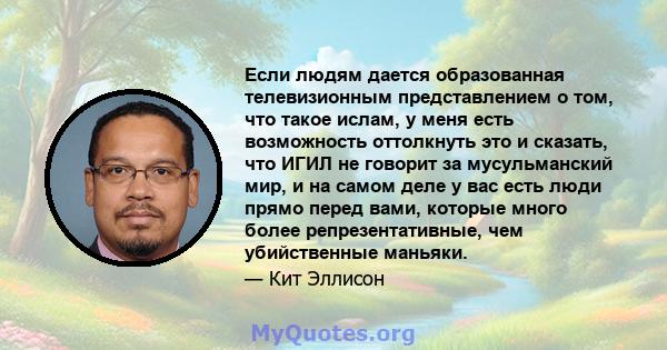 Если людям дается образованная телевизионным представлением о том, что такое ислам, у меня есть возможность оттолкнуть это и сказать, что ИГИЛ не говорит за мусульманский мир, и на самом деле у вас есть люди прямо перед 