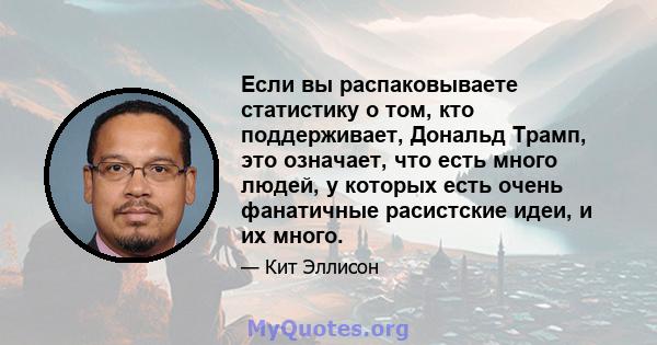 Если вы распаковываете статистику о том, кто поддерживает, Дональд Трамп, это означает, что есть много людей, у которых есть очень фанатичные расистские идеи, и их много.