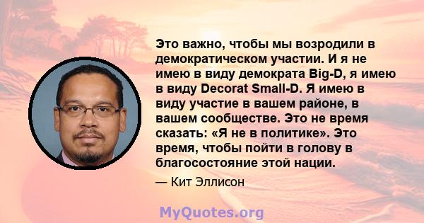 Это важно, чтобы мы возродили в демократическом участии. И я не имею в виду демократа Big-D, я имею в виду Decorat Small-D. Я имею в виду участие в вашем районе, в вашем сообществе. Это не время сказать: «Я не в