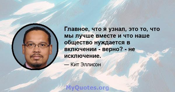 Главное, что я узнал, это то, что мы лучше вместе и что наше общество нуждается в включении - верно? - не исключение.