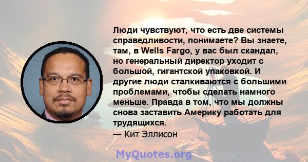 Люди чувствуют, что есть две системы справедливости, понимаете? Вы знаете, там, в Wells Fargo, у вас был скандал, но генеральный директор уходит с большой, гигантской упаковкой. И другие люди сталкиваются с большими