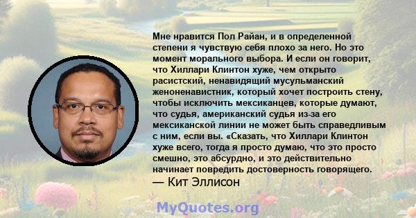 Мне нравится Пол Райан, и в определенной степени я чувствую себя плохо за него. Но это момент морального выбора. И если он говорит, что Хиллари Клинтон хуже, чем открыто расистский, ненавидящий мусульманский