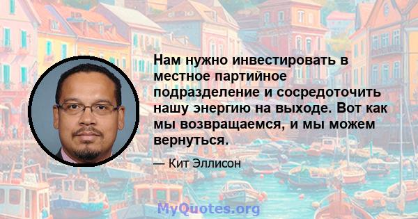 Нам нужно инвестировать в местное партийное подразделение и сосредоточить нашу энергию на выходе. Вот как мы возвращаемся, и мы можем вернуться.