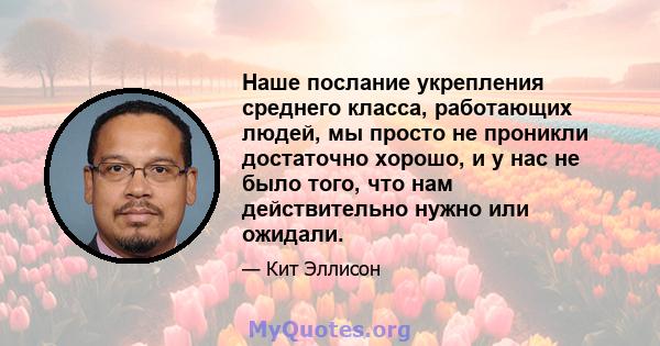 Наше послание укрепления среднего класса, работающих людей, мы просто не проникли достаточно хорошо, и у нас не было того, что нам действительно нужно или ожидали.