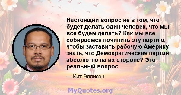 Настоящий вопрос не в том, что будет делать один человек, что мы все будем делать? Как мы все собираемся починить эту партию, чтобы заставить рабочую Америку знать, что Демократическая партия абсолютно на их стороне?