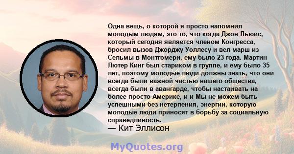 Одна вещь, о которой я просто напомнил молодым людям, это то, что когда Джон Льюис, который сегодня является членом Конгресса, бросил вызов Джорджу Уоллесу и вел марш из Сельмы в Монтгомери, ему было 23 года. Мартин