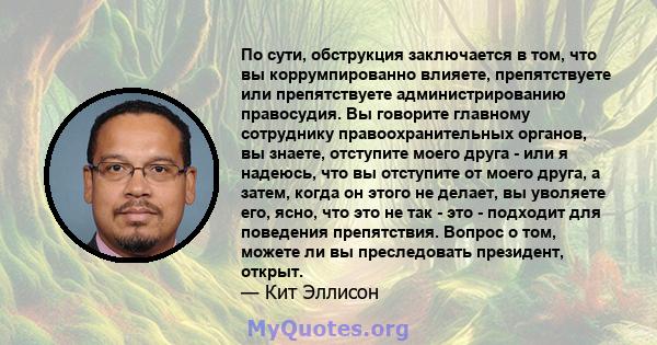 По сути, обструкция заключается в том, что вы коррумпированно влияете, препятствуете или препятствуете администрированию правосудия. Вы говорите главному сотруднику правоохранительных органов, вы знаете, отступите моего 