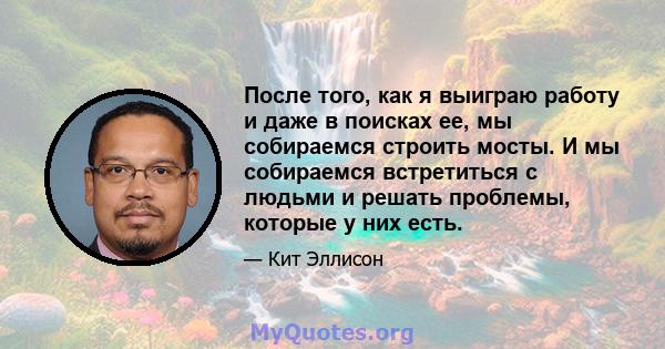 После того, как я выиграю работу и даже в поисках ее, мы собираемся строить мосты. И мы собираемся встретиться с людьми и решать проблемы, которые у них есть.