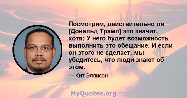 Посмотрим, действительно ли [Дональд Трамп] это значит, хотя; У него будет возможность выполнить это обещание. И если он этого не сделает, мы убедитесь, что люди знают об этом.