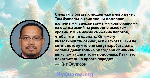 Слушай, у богатых людей уже много денег. Там буквально триллионы долларов наличными, удерживаемыми корпорациями, их оценка акций на рекордно высоком уровне. Им не нужно снижение налогов, чтобы что -то сделать. Они могут 