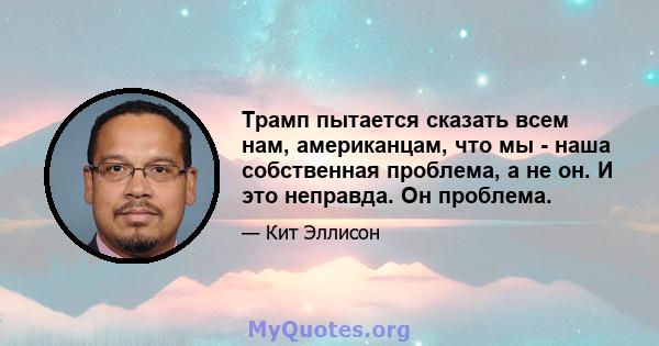 Трамп пытается сказать всем нам, американцам, что мы - наша собственная проблема, а не он. И это неправда. Он проблема.