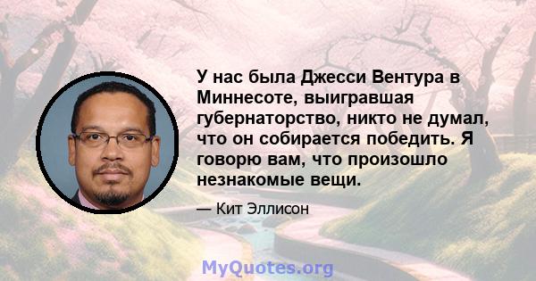 У нас была Джесси Вентура в Миннесоте, выигравшая губернаторство, никто не думал, что он собирается победить. Я говорю вам, что произошло незнакомые вещи.