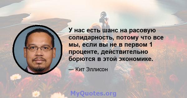 У нас есть шанс на расовую солидарность, потому что все мы, если вы не в первом 1 проценте, действительно борются в этой экономике.