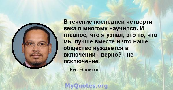 В течение последней четверти века я многому научился. И главное, что я узнал, это то, что мы лучше вместе и что наше общество нуждается в включении - верно? - не исключение.