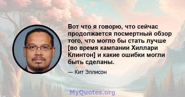 Вот что я говорю, что сейчас продолжается посмертный обзор того, что могло бы стать лучше [во время кампании Хиллари Клинтон] и какие ошибки могли быть сделаны.